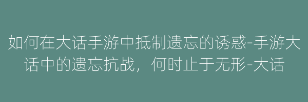 如何在大话手游中抵制遗忘的诱惑-手游大话中的遗忘抗战，何时止于无形-大话