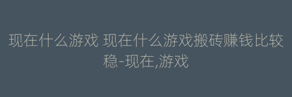 现在什么游戏 现在什么游戏搬砖赚钱比较稳-现在,游戏