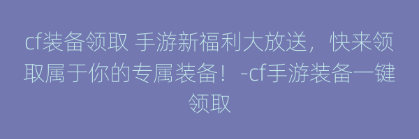 cf装备领取 手游新福利大放送，快来领取属于你的专属装备！-cf手游装备一键领取