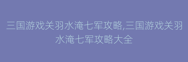 三国游戏关羽水淹七军攻略,三国游戏关羽水淹七军攻略大全