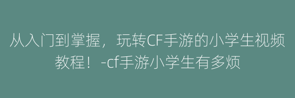 从入门到掌握，玩转CF手游的小学生视频教程！-cf手游小学生有多烦