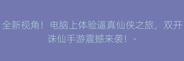 全新视角！电脑上体验逼真仙侠之旅，双开诛仙手游震撼来袭！-