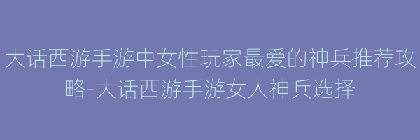 大话西游手游中女性玩家最爱的神兵推荐攻略-大话西游手游女人神兵选择