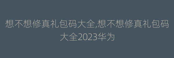 想不想修真礼包码大全,想不想修真礼包码大全2023华为