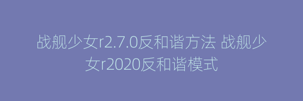 战舰少女r2.7.0反和谐方法 战舰少女r2020反和谐模式