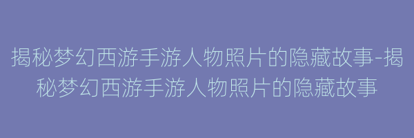 揭秘梦幻西游手游人物照片的隐藏故事-揭秘梦幻西游手游人物照片的隐藏故事