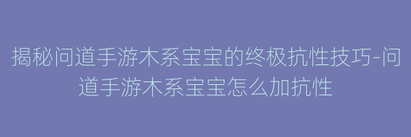 揭秘问道手游木系宝宝的终极抗性技巧-问道手游木系宝宝怎么加抗性