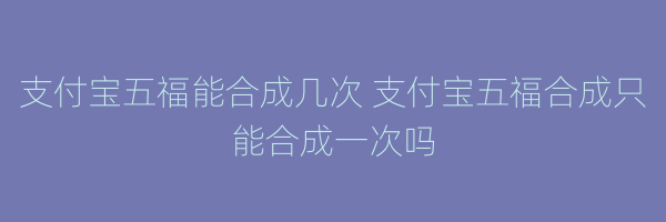 支付宝五福能合成几次 支付宝五福合成只能合成一次吗