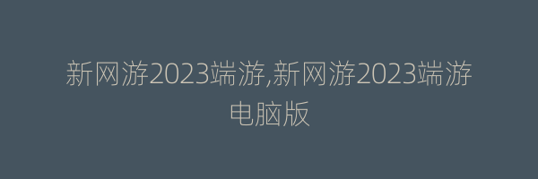 新网游2023端游,新网游2023端游电脑版