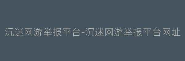 沉迷网游举报平台-沉迷网游举报平台网址