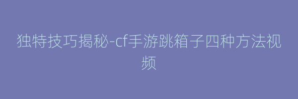 独特技巧揭秘-cf手游跳箱子四种方法视频