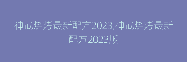 神武烧烤最新配方2023,神武烧烤最新配方2023版