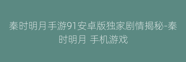 秦时明月手游91安卓版独家剧情揭秘-秦时明月 手机游戏