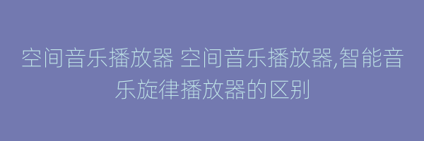 空间音乐播放器 空间音乐播放器,智能音乐旋律播放器的区别