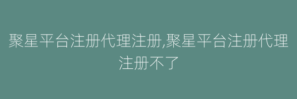 聚星平台注册代理注册,聚星平台注册代理注册不了