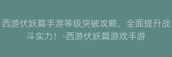 西游伏妖篇手游等级突破攻略，全面提升战斗实力！-西游伏妖篇游戏手游