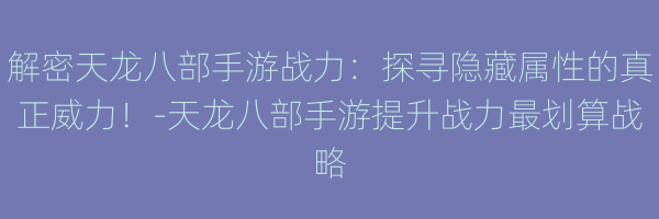 解密天龙八部手游战力：探寻隐藏属性的真正威力！-天龙八部手游提升战力最划算战略