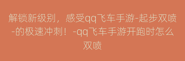 解锁新级别，感受qq飞车手游-起步双喷-的极速冲刺！-qq飞车手游开跑时怎么双喷