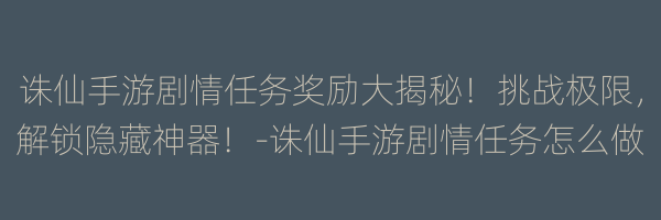 诛仙手游剧情任务奖励大揭秘！挑战极限，解锁隐藏神器！-诛仙手游剧情任务怎么做