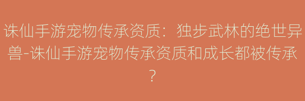 诛仙手游宠物传承资质：独步武林的绝世异兽-诛仙手游宠物传承资质和成长都被传承?