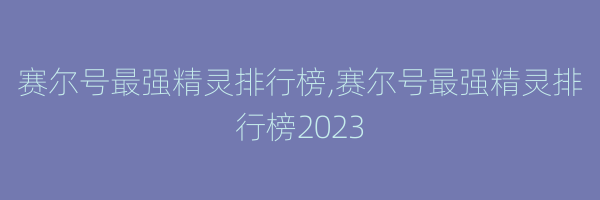 赛尔号最强精灵排行榜,赛尔号最强精灵排行榜2023