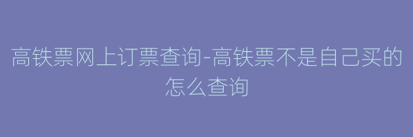 高铁票网上订票查询-高铁票不是自己买的怎么查询