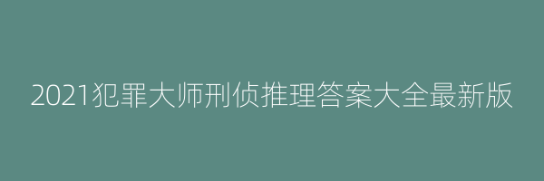 2021犯罪大师刑侦推理答案大全最新版