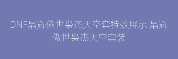 DNF晶辉傲世枭杰天空套特效展示 晶辉傲世枭杰天空套装