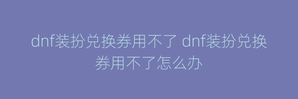 dnf装扮兑换券用不了 dnf装扮兑换券用不了怎么办