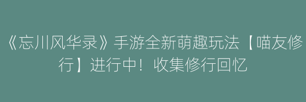 《忘川风华录》手游全新萌趣玩法【喵友修行】进行中！收集修行回忆