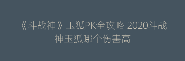 《斗战神》玉狐PK全攻略 2020斗战神玉狐哪个伤害高