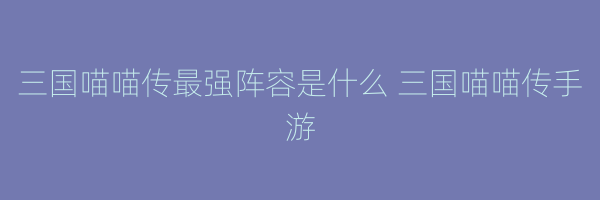 三国喵喵传最强阵容是什么 三国喵喵传手游