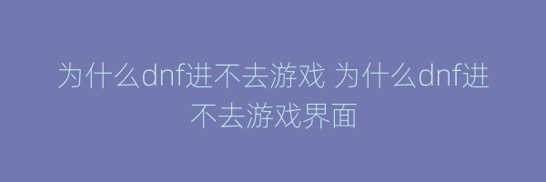 为什么dnf进不去游戏 为什么dnf进不去游戏界面