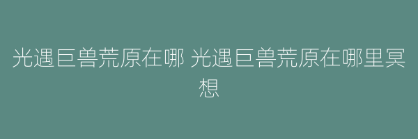 光遇巨兽荒原在哪 光遇巨兽荒原在哪里冥想