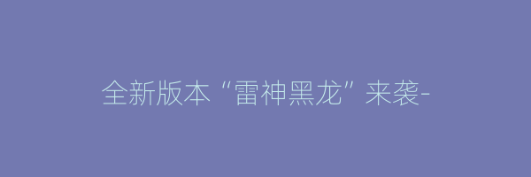 全新版本“雷神黑龙”来袭-