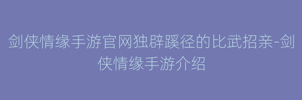 剑侠情缘手游官网独辟蹊径的比武招亲-剑侠情缘手游介绍