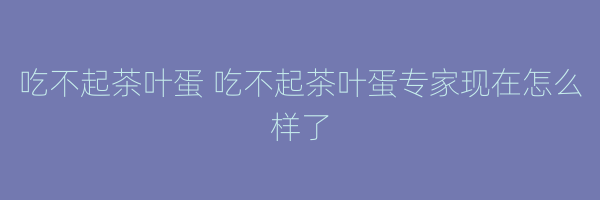 吃不起茶叶蛋 吃不起茶叶蛋专家现在怎么样了