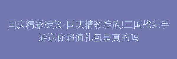 国庆精彩绽放-国庆精彩绽放!三国战纪手游送你超值礼包是真的吗