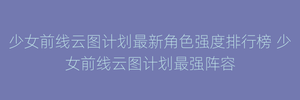 少女前线云图计划最新角色强度排行榜 少女前线云图计划最强阵容