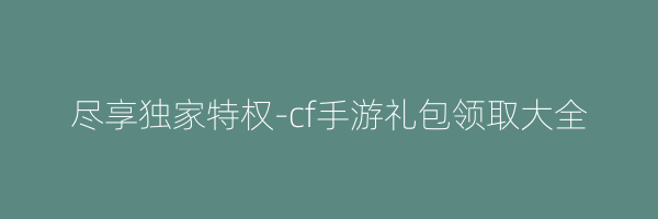 尽享独家特权-cf手游礼包领取大全