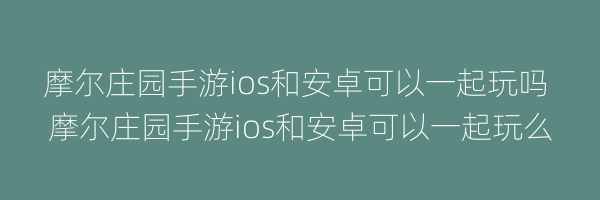 摩尔庄园手游ios和安卓可以一起玩吗 摩尔庄园手游ios和安卓可以一起玩么