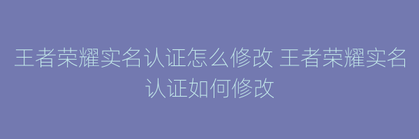 王者荣耀实名认证怎么修改 王者荣耀实名认证如何修改