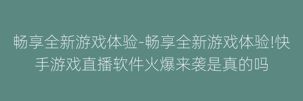 畅享全新游戏体验-畅享全新游戏体验!快手游戏直播软件火爆来袭是真的吗