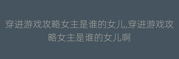 穿进游戏攻略女主是谁的女儿,穿进游戏攻略女主是谁的女儿啊