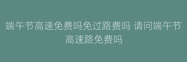 端午节高速免费吗免过路费吗 请问端午节高速路免费吗