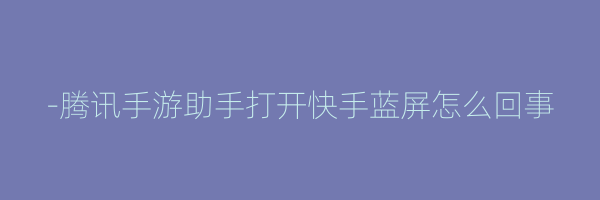 -腾讯手游助手打开快手蓝屏怎么回事