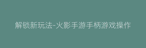 解锁新玩法-火影手游手柄游戏操作