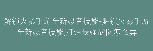 解锁火影手游全新忍者技能-解锁火影手游全新忍者技能,打造最强战队怎么弄