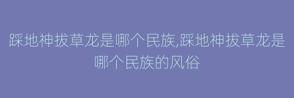 踩地神拔草龙是哪个民族,踩地神拔草龙是哪个民族的风俗