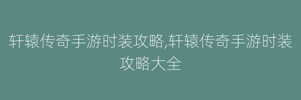 轩辕传奇手游时装攻略,轩辕传奇手游时装攻略大全